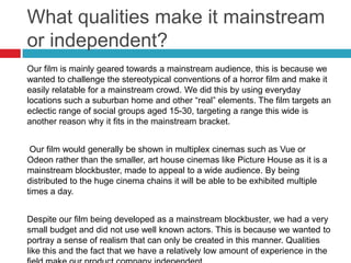 What qualities make it mainstream
or independent?
Our film is mainly geared towards a mainstream audience, this is because we
wanted to challenge the stereotypical conventions of a horror film and make it
easily relatable for a mainstream crowd. We did this by using everyday
locations such a suburban home and other “real” elements. The film targets an
eclectic range of social groups aged 15-30, targeting a range this wide is
another reason why it fits in the mainstream bracket.


 Our film would generally be shown in multiplex cinemas such as Vue or
Odeon rather than the smaller, art house cinemas like Picture House as it is a
mainstream blockbuster, made to appeal to a wide audience. By being
distributed to the huge cinema chains it will be able to be exhibited multiple
times a day.


Despite our film being developed as a mainstream blockbuster, we had a very
small budget and did not use well known actors. This is because we wanted to
portray a sense of realism that can only be created in this manner. Qualities
like this and the fact that we have a relatively low amount of experience in the
 