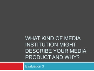 WHAT KIND OF MEDIA
INSTITUTION MIGHT
DESCRIBE YOUR MEDIA
PRODUCT AND WHY?
Evaluation 3
 