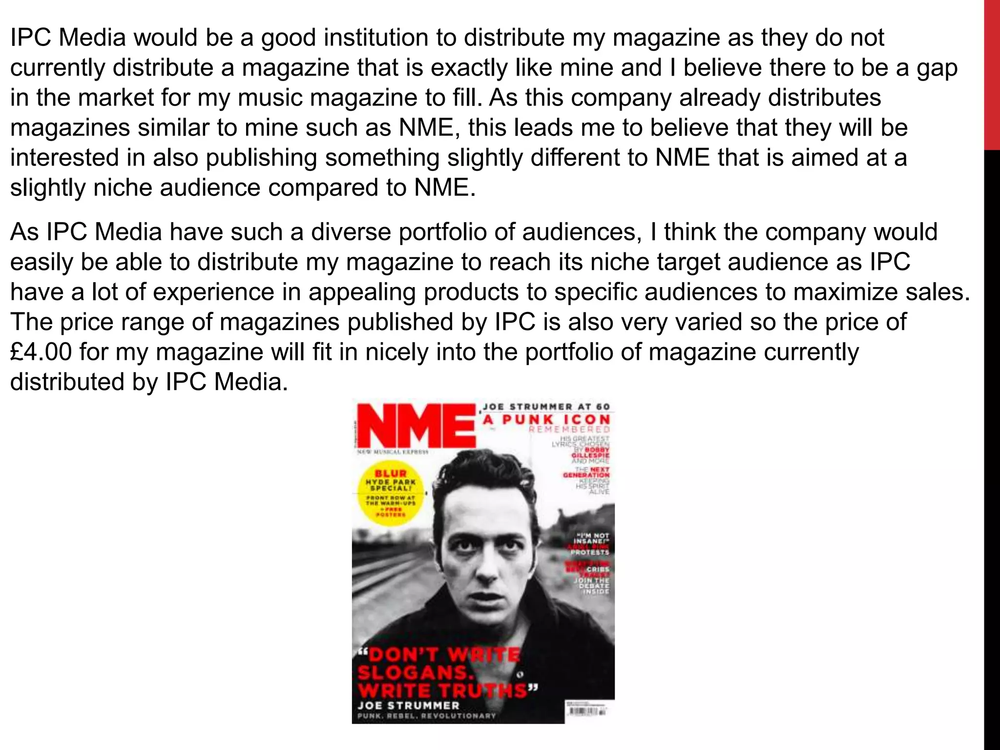 IPC Media would be a good institution to distribute my magazine as they do not
currently distribute a magazine that is exactly like mine and I believe there to be a gap
in the market for my music magazine to fill. As this company already distributes
magazines similar to mine such as NME, this leads me to believe that they will be
interested in also publishing something slightly different to NME that is aimed at a
slightly niche audience compared to NME.
As IPC Media have such a diverse portfolio of audiences, I think the company would
easily be able to distribute my magazine to reach its niche target audience as IPC
have a lot of experience in appealing products to specific audiences to maximize sales.
The price range of magazines published by IPC is also very varied so the price of
£4.00 for my magazine will fit in nicely into the portfolio of magazine currently
distributed by IPC Media.
 