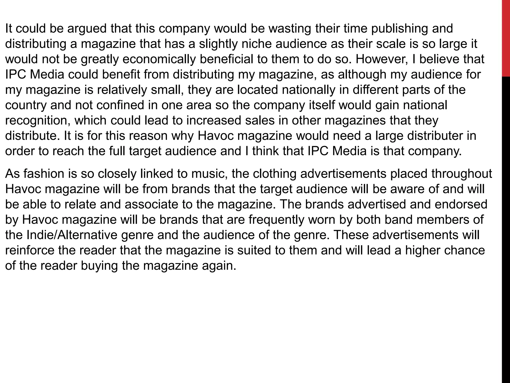 It could be argued that this company would be wasting their time publishing and
distributing a magazine that has a slightly niche audience as their scale is so large it
would not be greatly economically beneficial to them to do so. However, I believe that
IPC Media could benefit from distributing my magazine, as although my audience for
my magazine is relatively small, they are located nationally in different parts of the
country and not confined in one area so the company itself would gain national
recognition, which could lead to increased sales in other magazines that they
distribute. It is for this reason why Havoc magazine would need a large distributer in
order to reach the full target audience and I think that IPC Media is that company.
As fashion is so closely linked to music, the clothing advertisements placed throughout
Havoc magazine will be from brands that the target audience will be aware of and will
be able to relate and associate to the magazine. The brands advertised and endorsed
by Havoc magazine will be brands that are frequently worn by both band members of
the Indie/Alternative genre and the audience of the genre. These advertisements will
reinforce the reader that the magazine is suited to them and will lead a higher chance
of the reader buying the magazine again.
 