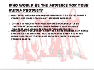 Who would be the audience for your
media product?
o Our target audience for our opening would be social grade E
people, but more specifically students aged 15-18.
o Of the 7 Psychographics our audience would mostly be
‘Explorers’, however we could possibly have audience
members who would be deemed ‘Mainstreamers’.
o Our audience would most likely be a niche audience as it aimed
specifically at students. Also it would be rated a 15 at the
movie theatre so it would be exclude students who are
younger that 15.
 