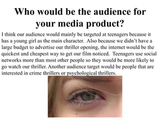 Who would be the audience for
your media product?
I think our audience would mainly be targeted at teenagers because it
has a young girl as the main character. Also because we didn’t have a
large budget to advertise our thriller opening, the internet would be the
quickest and cheapest way to get our film noticed. Teenagers use social
networks more than most other people so they would be more likely to
go watch our thriller. Another audience target would be people that are
interested in crime thrillers or psychological thrillers.
 