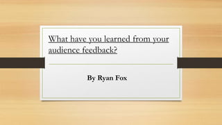 What have you learned from your
audience feedback?
By Ryan Fox
 