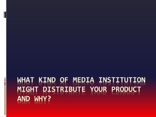 WHAT KIND OF MEDIA INSTITUTION
MIGHT DISTRIBUTE YOUR PRODUCT
AND WHY?
 