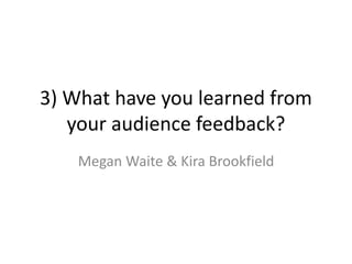 3) What have you learned from
your audience feedback?
Megan Waite & Kira Brookfield
 