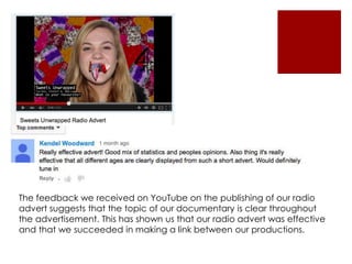 The feedback we received on YouTube on the publishing of our radio
advert suggests that the topic of our documentary is clear throughout
the advertisement. This has shown us that our radio advert was effective
and that we succeeded in making a link between our productions.
 