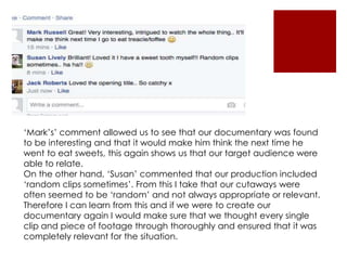 ‘Mark’s’ comment allowed us to see that our documentary was found
to be interesting and that it would make him think the next time he
went to eat sweets, this again shows us that our target audience were
able to relate.
On the other hand, ‘Susan’ commented that our production included
‘random clips sometimes’. From this I take that our cutaways were
often seemed to be ‘random’ and not always appropriate or relevant.
Therefore I can learn from this and if we were to create our
documentary again I would make sure that we thought every single
clip and piece of footage through thoroughly and ensured that it was
completely relevant for the situation.
 