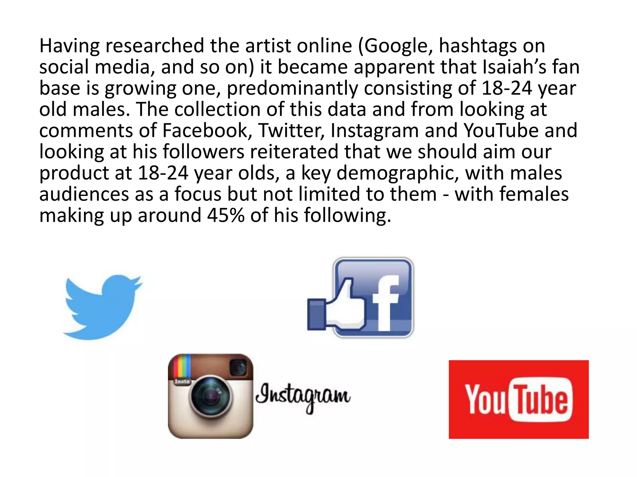 Having researched the artist online (Google, hashtags on
social media, and so on) it became apparent that Isaiah’s fan
base is growing one, predominantly consisting of 18-24 year
old males. The collection of this data and from looking at
comments of Facebook, Twitter, Instagram and YouTube and
looking at his followers reiterated that we should aim our
product at 18-24 year olds, a key demographic, with males
audiences as a focus but not limited to them - with females
making up around 45% of his following.
 