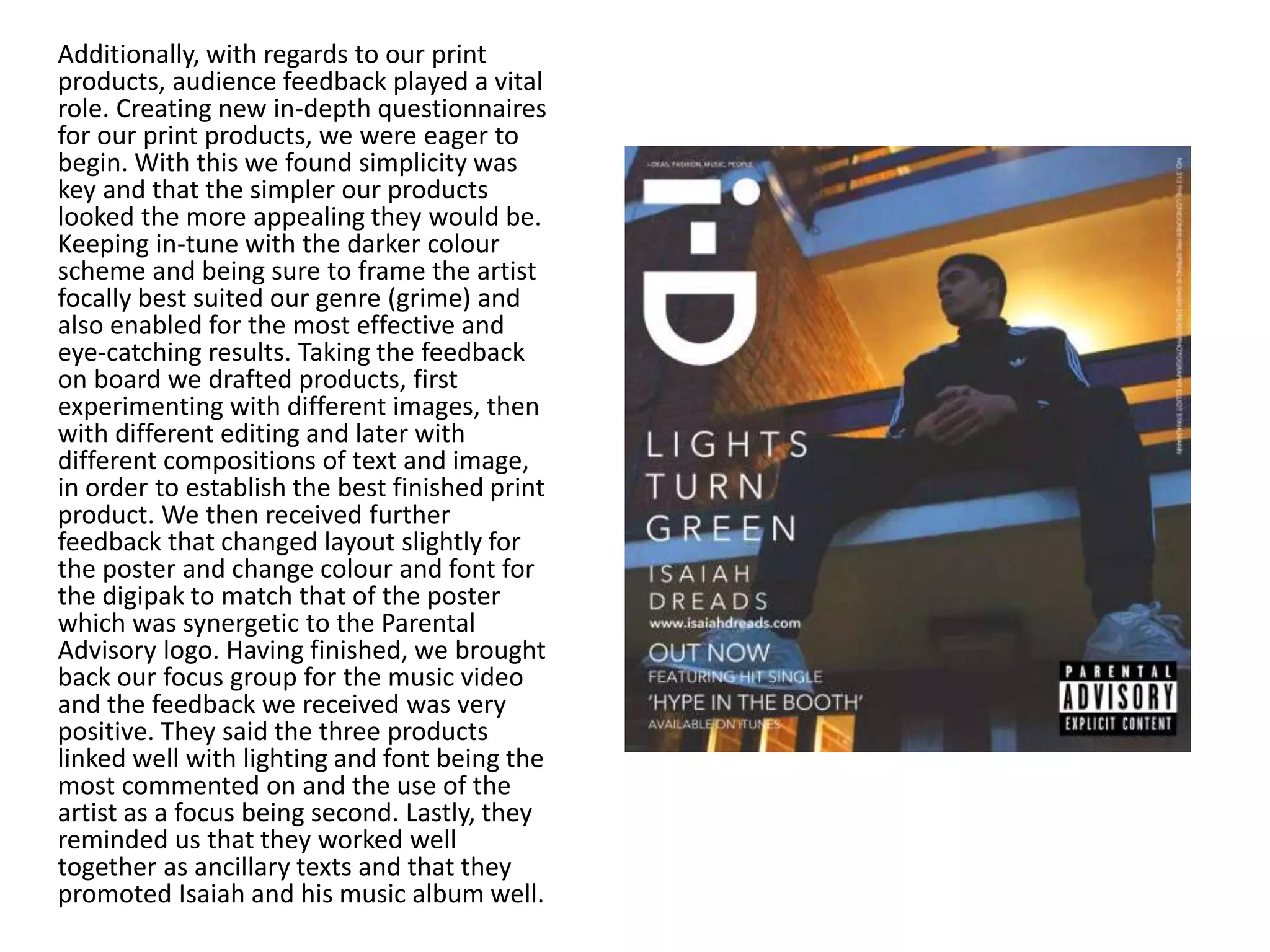 Additionally, with regards to our print
products, audience feedback played a vital
role. Creating new in-depth questionnaires
for our print products, we were eager to
begin. With this we found simplicity was
key and that the simpler our products
looked the more appealing they would be.
Keeping in-tune with the darker colour
scheme and being sure to frame the artist
focally best suited our genre (grime) and
also enabled for the most effective and
eye-catching results. Taking the feedback
on board we drafted products, first
experimenting with different images, then
with different editing and later with
different compositions of text and image,
in order to establish the best finished print
product. We then received further
feedback that changed layout slightly for
the poster and change colour and font for
the digipak to match that of the poster
which was synergetic to the Parental
Advisory logo. Having finished, we brought
back our focus group for the music video
and the feedback we received was very
positive. They said the three products
linked well with lighting and font being the
most commented on and the use of the
artist as a focus being second. Lastly, they
reminded us that they worked well
together as ancillary texts and that they
promoted Isaiah and his music album well.
 