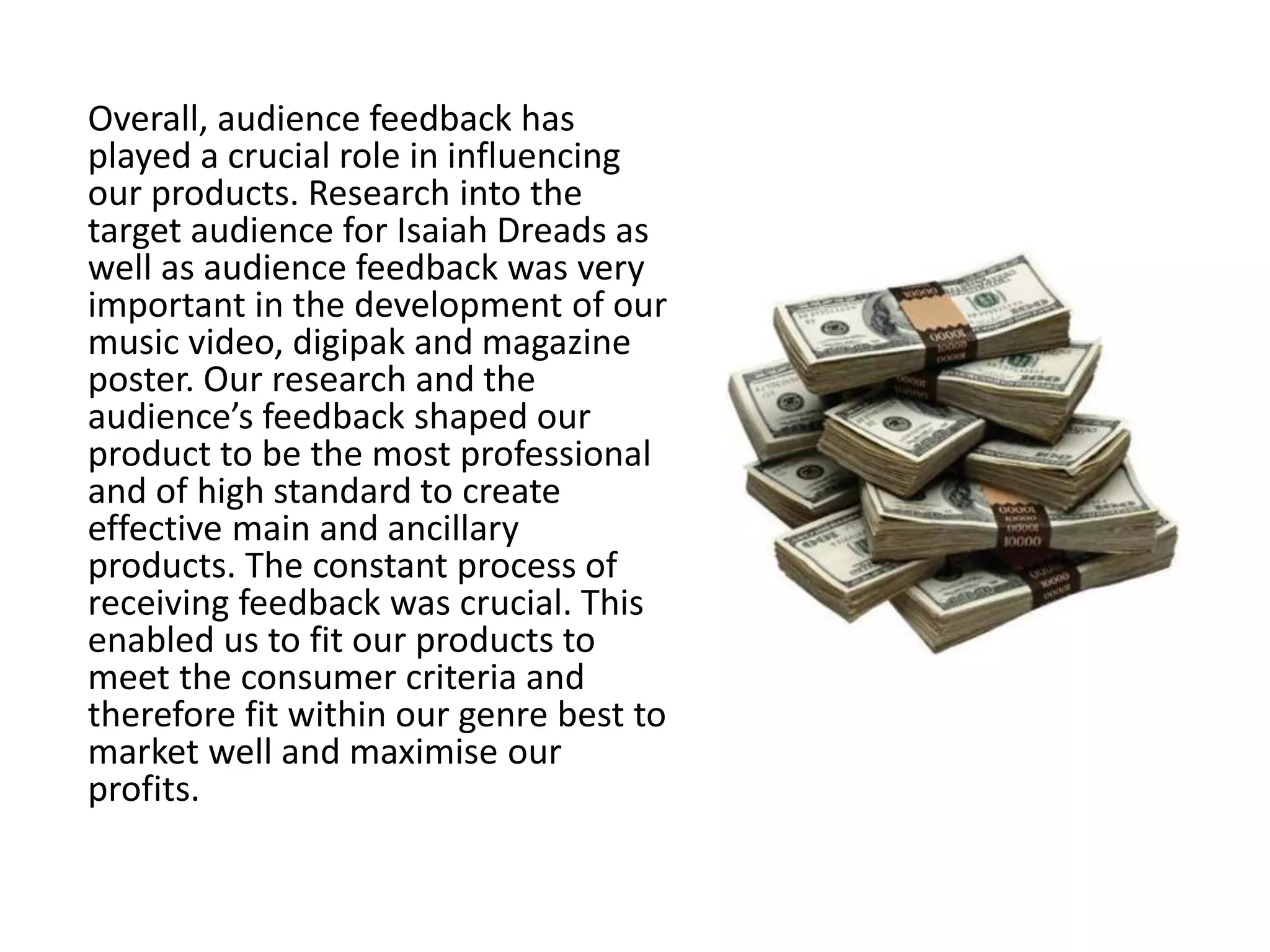 Overall, audience feedback has
played a crucial role in influencing
our products. Research into the
target audience for Isaiah Dreads as
well as audience feedback was very
important in the development of our
music video, digipak and magazine
poster. Our research and the
audience’s feedback shaped our
product to be the most professional
and of high standard to create
effective main and ancillary
products. The constant process of
receiving feedback was crucial. This
enabled us to fit our products to
meet the consumer criteria and
therefore fit within our genre best to
market well and maximise our
profits.
 