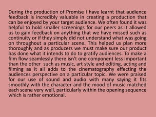 During the production of Promise I have learnt that audience
feedback is incredibly valuable in creating a production that
can be enjoyed by your target audience. We often found it was
helpful to hold smaller screenings for our peers as it allowed
us to gain feedback on anything that we have missed such as
continuity or if they simply did not understand what was going
on throughout a particular scene. This helped us plan more
thoroughly and as producers we must make sure our product
has done what it intends to do to gratify audiences. To make a
film flow seamlessly there isn't one component less important
than the other such as music, art style and editing, acting and
filming as it all adds to the cinematography effecting the
audiences perspective on a particular topic. We were praised
for our use of sound and audio with many saying it fits
smoothly with the character and the mood of music matched
each scene very well, particularly within the opening sequence
which is rather emotional.
 