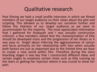 Qualitative research
Post filming we held a small profile interview in which we filmed
members of our target audience on their views about the plot and
scripting. This allowed us to develop our narrative further and
follow the interests of our target audience as we want to
accommodate for the majority. The most appreciated information
that I gathered for Rukayyah and I was actually constructive
criticism, a few members stated that the characterisation of Ellie
should be developed more and the progression of her illness as it
was easy to forget about inferring the aggressiveness of cancer
and focus primarily on her relationship with Sam when actually
both factors are just as important due to the limited time we have
to create a new world within film. Therefore during the story
boarding stages it was key that I constructed different ideas and
certain angles to emphasis certain shots such as Ellie running up
the stairs or getting her injection where it was crucial to show her
pain.
 
