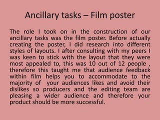 Ancillary tasks – Film poster
The role I took on in the construction of our
ancillary tasks was the film poster. Before actually
creating the poster, I did research into different
styles of layouts. I after consulting with my peers I
was keen to stick with the layout that they were
most appealed to, this was 10 out of 12 people ,
therefore this taught me that audience feedback
within film helps you to accommodate to the
majority of your audiences likes and avoid their
dislikes so producers and the editing team are
pleasing a wider audience and therefore your
product should be more successful.
 