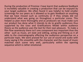 During the production of Promise I have learnt that audience feedback
is incredibly valuable in creating a production that can be enjoyed by
your target audience. We often found it was helpful to hold smaller
screenings for our peers as it allowed us to gain feedback on anything
that we have missed such as continuity or if they simply did not
understand what was going on throughout a particular scene. This
helped us plan more thoroughly and as producers we must make sure
our product has done what it intends to do to gratify audiences thus
supported by the Uses and Gratifications Model within audience
theory as the audience uses the text for their own pleasure. To make a
film flow seamlessly there isn't one component less important than the
other such as music, art style and editing, acting and filming as it all
adds to the cinematography effecting the audiences perspective on a
particular topic. We were praised for our use of sound and audio with
many saying it fits smoothly with the character and the mood of music
matched each scene very well, particularly within the opening
sequence which is rather emotional.
 