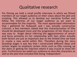 Qualitative research
Pre filming we held a small profile interview in which we filmed
members of our target audience on their views about the plot and
scripting. This allowed us to develop our narrative further and
follow the interests of our target audience as we want to
accommodate for the majority. The most appreciated information
that I gathered for Rukayyah and I was actually constructive
criticism, a few members stated that the characterisation of Ellie
should be developed more and the progression of her illness as it
was easy to forget about inferring the aggressiveness of cancer
and focus primarily on her relationship with Sam when actually
both factors are just as important due to the limited time we have
to create a new world within film. Therefore during the story
boarding stages it was key that I constructed different ideas and
certain angles to emphasis certain shots such as Ellie running up
the stairs or getting her injection where it was crucial to show her
pain. Furthermore we asked our audience to describe characters as
well as the plot that included Ellie being ‘independent’.
 