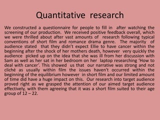 Quantitative research
We constructed a questionnaire for people to fill in after watching the
screening of our production. We received positive feedback overall, which
we were thrilled about after vast amounts of research following typical
conventions of short film and romance drama genre. The majority of
audience stated that they didn’t expect Ellie to have cancer within the
beginning after the shock of her mothers death, however very quickly the
audience picked up on the idea that she was ill from her discussion with
Sam as well as her sat in her bedroom on her laptop researching ‘How to
deal with cancer’. This showed us that our narrative was strong and not
cliché as usually within film the issues haven't occurred within the
beginning of the equilibrium however in short film and our limited amount
of time did have a huge impact on this. Our research into target audience
proved right as we grasped the attention of our aimed target audience
effectively, with them agreeing that it was a short film suited to their age
group of 12 – 22.
 