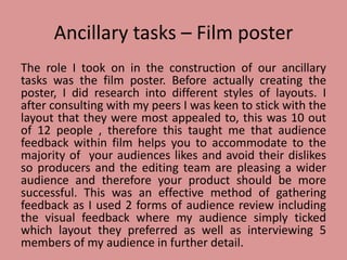 Ancillary tasks – Film poster
The role I took on in the construction of our ancillary
tasks was the film poster. Before actually creating the
poster, I did research into different styles of layouts. I
after consulting with my peers I was keen to stick with the
layout that they were most appealed to, this was 10 out
of 12 people , therefore this taught me that audience
feedback within film helps you to accommodate to the
majority of your audiences likes and avoid their dislikes
so producers and the editing team are pleasing a wider
audience and therefore your product should be more
successful. This was an effective method of gathering
feedback as I used 2 forms of audience review including
the visual feedback where my audience simply ticked
which layout they preferred as well as interviewing 5
members of my audience in further detail.
 