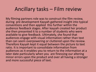 Ancillary tasks – Film review
My filming partners role was to construct the film review,
during pre development Kayyah gathered insight into typical
conventions and then applied this further within the
audience feedback stages. After kayyah created her product
she then presented it to a number of students who were
available to give feedback. Ultimately, she found that
audiences engage with visual information rather than text
than can seem overpowering or cluttered upon the review.
Therefore Kayyah kept it equal between the picture to text
ratio. It is important to consolidate information from
audiences as it enables you to return to the information at a
later date particularly when you are finessing our altering
minor errors upon the product and over all having a stronger
and more successful piece of text.
 