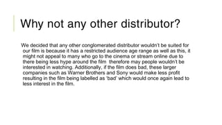 Why not any other distributor?
We decided that any other conglomerated distributor wouldn’t be suited for
our film is because it has a restricted audience age range as well as this, it
might not appeal to many who go to the cinema or stream online due to
there being less hype around the film therefore may people wouldn’t be
interested in watching. Additionally, if the film does bad, these larger
companies such as Warner Brothers and Sony would make less profit
resulting in the film being labelled as ‘bad’ which would once again lead to
less interest in the film.
 