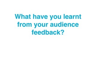 What have you learnt
from your audience
feedback?
 