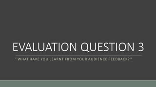 EVALUATION QUESTION 3
''WHAT HAVE YOU LEARNT FROM YOUR AUDIENCE FEEDBACK?''
 