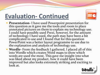 Evaluation- Continued
 Presentation- I have used Powerpoint presentation for
  this question as it gave me the tools and room to place
  annotated pictures on them to explain my technology use.
  I could have possibly used Prezi, however, for the amount
  of technology I have used, the path may have been a bit
  complicated to use and I found that for this question
  PowerPoint was a better layout programme to use due to
  the explanation and analysis of technology use.
 Wordle- From the feedback I gathered, I placed all of this
  into Wordle which creates Word maps to show which
  words are used the most. This gave me insight into what
  was liked about my product, how it could have been
  improved but also looks extremely striking and exciting to
  look at.
 