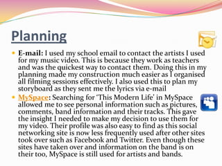 Planning
 E-mail: I used my school email to contact the artists I used
  for my music video. This is because they work as teachers
  and was the quickest way to contact them. Doing this in my
  planning made my construction much easier as I organised
  all filming sessions effectively. I also used this to plan my
  storyboard as they sent me the lyrics via e-mail
 MySpace: Searching for ‘This Modern Life’ in MySpace
  allowed me to see personal information such as pictures,
  comments, band information and their tracks. This gave
  the insight I needed to make my decision to use them for
  my video. Their profile was also easy to find as this social
  networking site is now less frequently used after other sites
  took over such as Facebook and Twitter. Even though these
  sites have taken over and information on the band is on
  their too, MySpace is still used for artists and bands.
 