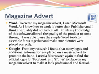 Magazine Advert
 Word- To create my magazine advert, I used Microsoft
  Word. As I know how to work it better than Publisher and I
  think the quality did not lack at all. I think my knowledge
  of this software allowed the quality of the product to come
  through. I was able to use the simple Word tools to
  assemble fonts together and make sure pictures were
  placed correctly.
 Google- From my research I found that many logos and
  additional information are placed on a music advert to
  promote the band. I used a filter search again to find the
  official logos for ‘Facebook’ and ‘iTunes’ to place on my
  magazine advert to make it look professional and factual.
 