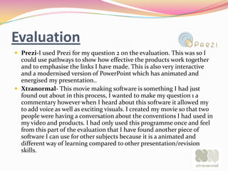 Evaluation
 Prezi-I used Prezi for my question 2 on the evaluation. This was so I
  could use pathways to show how effective the products work together
  and to emphasise the links I have made. This is also very interactive
  and a modernised version of PowerPoint which has animated and
  energised my presentation..
 Xtranormal- This movie making software is something I had just
  found out about in this process, I wanted to make my question 1 a
  commentary however when I heard about this software it allowed my
  to add voice as well as exciting visuals. I created my movie so that two
  people were having a conversation about the conventions I had used in
  my video and products. I had only used this programme once and feel
  from this part of the evaluation that I have found another piece of
  software I can use for other subjects because it is a animated and
  different way of learning compared to other presentation/revision
  skills.
 
