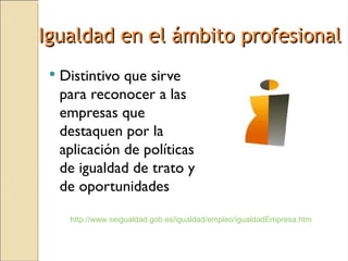 Igualdad en el ámbito profesional
    Distintivo que sirve
     para reconocer a las
     empresas que
     destaquen por la
     aplicación de políticas
     de igualdad de trato y
     de oportunidades

      http://www.seigualdad.gob.es/igualdad/empleo/igualdadEmpresa.htm
 
