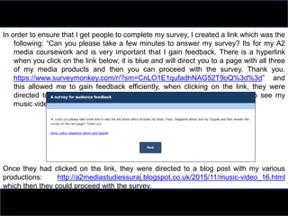In order to ensure that I get people to complete my survey, I created a link which was the
following: “Can you please take a few minutes to answer my survey? Its for my A2
media coursework and is very important that I gain feedback. There is a hyperlink
when you click on the link below; it is blue and will direct you to a page with all three
of my media products and then you can proceed with the survey. Thank you.
https://www.surveymonkey.com/r/?sm=CnLO1E1qufadhNAG52T9oQ%3d%3d” and
this allowed me to gain feedback efficiently, when clicking on the link, they were
directed to a page which highlighted that they should click on the link to see my
music video and ancillary tasks:
Once they had clicked on the link, they were directed to a blog post with my various
productions: http://a2mediastudiessuraj.blogspot.co.uk/2015/11/music-video_16.html
which then they could proceed with the survey.
 