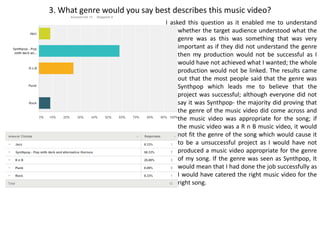 3. What genre would you say best describes this music video?
I asked this question as it enabled me to understand
whether the target audience understood what the
genre was as this was something that was very
important as if they did not understand the genre
then my production would not be successful as I
would have not achieved what I wanted; the whole
production would not be linked. The results came
out that the most people said that the genre was
Synthpop which leads me to believe that the
project was successful; although everyone did not
say it was Synthpop- the majority did proving that
the genre of the music video did come across and
the music video was appropriate for the song; if
the music video was a R n B music video, it would
not fit the genre of the song which would cause it
to be a unsuccessful project as I would have not
produced a music video appropriate for the genre
of my song. If the genre was seen as Synthpop, It
would mean that I had done the job successfully as
I would have catered the right music video for the
right song.
 