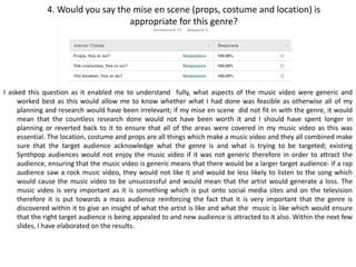 4. Would you say the mise en scene (props, costume and location) is
appropriate for this genre?
I asked this question as it enabled me to understand fully, what aspects of the music video were generic and
worked best as this would allow me to know whether what I had done was feasible as otherwise all of my
planning and research would have been irrelevant; if my mise en scene did not fit in with the genre, it would
mean that the countless research done would not have been worth it and I should have spent longer in
planning or reverted back to it to ensure that all of the areas were covered in my music video as this was
essential. The location, costume and props are all things which make a music video and they all combined make
sure that the target audience acknowledge what the genre is and what is trying to be targeted; existing
Synthpop audiences would not enjoy the music video if it was not generic therefore in order to attract the
audience, ensuring that the music video is generic means that there would be a larger target audience- if a rap
audience saw a rock music video, they would not like it and would be less likely to listen to the song which
would cause the music video to be unsuccessful and would mean that the artist would generate a loss. The
music video is very important as it is something which is put onto social media sites and on the television
therefore it is put towards a mass audience reinforcing the fact that it is very important that the genre is
discovered within it to give an insight of what the artist is like and what the music is like which would ensure
that the right target audience is being appealed to and new audience is attracted to it also. Within the next few
slides, I have elaborated on the results.
 