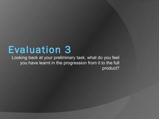 Evaluation 3
Looking back at your preliminary task, what do you feel
you have learnt in the progression from it to the full
product?
 