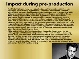 Impact during pre-production
• Film4 had a big impact during pre-production because they were the institution I was
working for. Whilst planning my production , I considered past films that Film4 had
released.Film4 are known for releasing controversial films such as ‘12 years a slave’ which
follows a free black man from upstate New York, who is abducted and sold into slavery.
Whilst planning my production, I knew that my production had to deal with such
controversial themes to live up to Film4’s expecations.Film4 exemplify their need to
showcase realist films as they have a wide audience associated with their kitchen sink
drama. Part of Film4’s ethos is to produce “ten to twelve feature films a year with a mix of
license fee and equity and all almost our films are co-financed with other financing” . Film4
, in general , have a low budget with the films they released as they tend to steer towards
realism rather than Hollywood. This means that my production had to be on the cheap side
because I had to consider their funding so I was to make sure the mise-en-scene was real
rather than stayed liked Hollywood films.
• Whilst looking at Film4 BSR films, I noticed that they used un-known actors and just
ordinary people with little or no acting experience , this ensured realism because using
popular actors such as Leonardo Dicaprio would make BSR films look more staged rather
than real , so I had to make sure the actors I would be using were not well known but
rather just typical people who could display the everyday situations. I also noticed the
directors working for Film4 used the camera. Films such as ‘The Selfish Giant’ had many
long shots which is something I needed to include in my own production because it would
further show the British mundane setting.
 