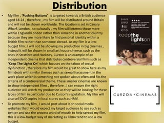 • My film , ‘Pushing Buttons’ is targeted towards a British audience
aged 18-24 , therefore , my film will be distributed around Britain
and will not be shown worldwide. The location is set in Canary
Wharf, London , so culturally , my film will interest those more
within England/London rather than someone in another country
because they are more likely to find personal identity within a
British film rather than someone abroad. As my film is a low-
budget film , I will not be showing my production in big cinemas ,
instead it will be shown in small art house cinemas such as the
ones in Stratford and Hackney. Curzon is an example of an
independent cinema that distributes controversial films such as
‘Keep The Lights On’ which focuses on the taboo of sexual
dysfunction , therefore my film would be great to show here as my
film deals with similar themes such as sexual harassment in the
work place which is something not spoken about often and fits the
criteria of a controversial theme. These smaller cinemas are known
to show independent films , therefore , I can ensure the right
audience will watch my production as they will be looking for these
types of film in particular due to Curzon’s reputation. My film will
also sell DVD copies in local stores such as HMV.
• To promote my film , I would post about it on social media
websites that I would expect my target audience to use such as
twitter and use the process word of mouth to help spread my film,
this is a low-budget way of marketing as Film4 tend to use a low
budget.
Distribution
 