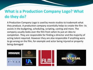 What is a Production Company Logo? What
do they do?
A Production Company Logo is used by movie studios to trademark what
they produce. A production company essentially helps to create the film- its
assists in the budgeting, scheduling, scripting, casting and more. The
company usually looks over the film from when its just an idea to
completion. They are responsible for finding a director and the majority of
acting talent required. However they are also responsible if anything were
to go wrong on the film, for example and actor being injured or property
being damaged
 
