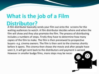 What is the job of a Film
Distributor?A film distributor basically sends your film out onto the screens for the
waiting audiences to watch. A film distributor decides where and when the
film will show and they also promote the film. The process of distributing
includes a numbers of steps. Firstly they have to determine how many
copies of the film to make. The film is then previewed to prospective
buyers- e.g. cinema owners. The film is then sent to the cinemas shortly
before it opens. The cinema then shows the movie and after people have
seen it, it will get sent back to the distributors and payment is agreed.
However in smaller budge films, more steps may be necessary.
 