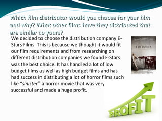 Which film distributor would you choose for your filmWhich film distributor would you choose for your film
and why? What other films have they distributed thatand why? What other films have they distributed that
are similar to yours?are similar to yours?
We decided to choose the distribution company E-
Stars Films. This is because we thought it would fit
our film requirements and from researching on
different distribution companies we found E-Stars
was the best choice. It has handled a lot of low
budget films as well as high budget films and has
had success in distributing a lot of horror films such
like “sinister” a horror movie that was very
successful and made a huge profit.
 