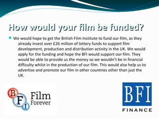 How would your film be funded?How would your film be funded?
We would hope to get the British Film Institute to fund our film, as they
already invest over £26 million of lottery funds to support film
development, production and distribution activity in the UK. We would
apply for the funding and hope the BFI would support our film. They
would be able to provide us the money so we wouldn’t be in financial
difficulty whilst in the production of our film. This would also help us to
advertise and promote our film in other countries other than just the
UK.
 