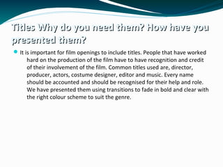Titles Why do you need them? How have youTitles Why do you need them? How have you
presented them?presented them?
It is important for film openings to include titles. People that have worked
hard on the production of the film have to have recognition and credit
of their involvement of the film. Common titles used are, director,
producer, actors, costume designer, editor and music. Every name
should be accounted and should be recognised for their help and role.
We have presented them using transitions to fade in bold and clear with
the right colour scheme to suit the genre.
 