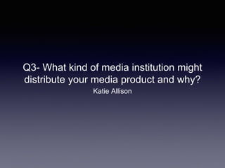 Q3- What kind of media institution might
distribute your media product and why?
Katie Allison
 