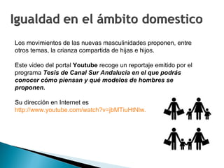 Los movimientos de las nuevas masculinidades proponen, entre otros temas, la crianza compartida de hijas e hijos.  Este video del portal  Youtube  recoge un reportaje emitido por el programa  Tesis de Canal Sur Andalucía en el que podrás conocer cómo piensan y qué modelos de hombres se proponen. Su dirección en Internet es  http://www.youtube.com/watch?v=jbMTiuHtNlw. 