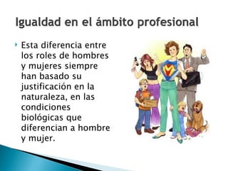 Esta diferencia entre los roles de hombres y mujeres siempre han basado su justificación en la naturaleza, en las condiciones biológicas que diferencian a hombre y mujer.  