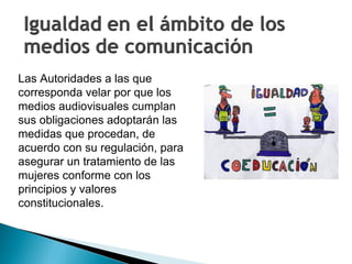 Las Autoridades a las que corresponda velar por que los medios audiovisuales cumplan sus obligaciones adoptarán las medidas que procedan, de acuerdo con su regulación, para asegurar un tratamiento de las mujeres conforme con los principios y valores constitucionales.  