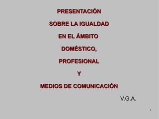 PRESENTACIÓN

  SOBRE LA IGUALDAD

     EN EL ÁMBITO

     DOMÉSTICO,

     PROFESIONAL

          Y

MEDIOS DE COMUNICACIÓN

                         V.G.A.
                                  1
 