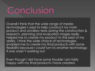 ConclusionOverall I think that the wide range of media technologies I used to help construct my main product and ancillary texts during the construction & research, planning and evaluation stages really helped me to create my product to the best of my ability. I think the wide choice of technologies enabled me to create my final products with some flexibility because I could turn to another technology if one wasn’t working out.  Even though I did have some trouble I am fairly happy with my final products I have created. 