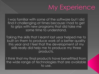 My ExperienceI was familiar with some of the software but I did find it challenging at times because I had to get to grips with new programs that did take me some time to understand. Taking the skills that I learnt last year helped me to built on them to produce work of a better quality this year and I feel that the development of my skills really did help me to produce my three products.  I think that my final products have benefitted from the wide range of technologies that are available to use. 