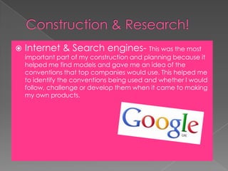 Construction & Research!Internet & Search engines- This was the most important part of my construction and planning because it helped me find models and gave me an idea of the conventions that top companies would use. This helped me to identify the conventions being used and whether I would follow, challenge or develop them when it came to making my own products.   