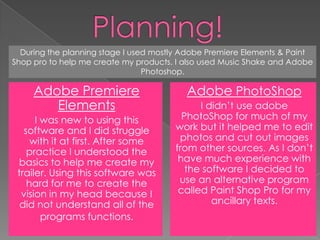 Planning!During the planning stage I used mostly Adobe Premiere Elements & Paint Shop pro to help me create my products. I also used Music Shake and Adobe Photoshop.Adobe Premiere ElementsI was new to using this software and I did struggle with it at first. After some practice I understood the basics to help me create my trailer. Using this software was hard for me to create the vision in my head because I did not understand all of the programs functions. AdobePhotoShopI didn’t use adobe PhotoShop for much of my work but it helped me to edit photos and cut out images from other sources. As I don’t have much experience with the software I decided to use an alternative program called Paint Shop Pro for my ancillary texts. 